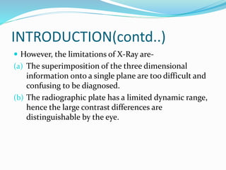INTRODUCTION(contd..)
 However, the limitations of X-Ray are-
(a) The superimposition of the three dimensional
information onto a single plane are too difficult and
confusing to be diagnosed.
(b) The radiographic plate has a limited dynamic range,
hence the large contrast differences are
distinguishable by the eye.
 