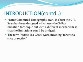 INTRODUCTION(contd..)
 Hence Computed Tomography scan, in short the C.T.
Scan has been designed which uses the X-Ray
radiation technique but with a different mechanism so
that the limitations could be bridged.
 The term ‘tomos’ is a Greek word meaning ‘to write a
slice or section’.
 