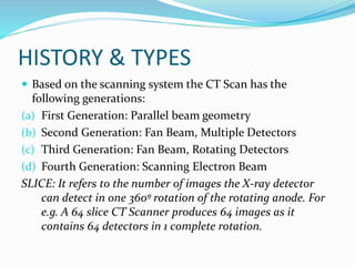 HISTORY & TYPES
 Based on the scanning system the CT Scan has the
following generations:
(a) First Generation: Parallel beam geometry
(b) Second Generation: Fan Beam, Multiple Detectors
(c) Third Generation: Fan Beam, Rotating Detectors
(d) Fourth Generation: Scanning Electron Beam
SLICE: It refers to the number of images the X-ray detector
can detect in one 360º rotation of the rotating anode. For
e.g. A 64 slice CT Scanner produces 64 images as it
contains 64 detectors in 1 complete rotation.
 