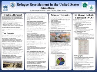 www.postersession.com
What is a Refugee?
A refugee is someone who has fled from his or her home country
and cannot return because he or she has a well-founded fear of
persecution based on religion, race, nationality, political opinion or
membership in a particular social group.
How many refugees are there in the world?
• In 2014, there were 59.5 million forcibly displaced people
worldwide, with 19.5 million declared refugees.
• 51% of the world’s refugees are under 18 years old.
• Of those 19.5 million , only 1% are resettled in a third country.
How many refugees are resettled in the United States?
Each year, the president sets a “resettlement ceiling” , with the
2015 ceiling set at 70,000, actual current resettlement numbers are
69,933.
The Process
In order for refugees to be resettled in the United States, they must
go through an extensive process called “the vetting process”. This
is an intense 13 step process that takes on average 18-24 months.
Step one: Refugee Status Determination
United Nations High Commissioner for Refugees (UNHCR)
conducts an interview with each applicant, and determines if the
applicant can be classified as a refugee under international law.
Step two: Referral to the United States
A refugee that meets one of the criteria for resettlement in the
United States is referred to the U.S. government by UNHCR, a
U.S. Embassy, or a trained Non-Governmental Organization.
Refugees are referred to the United States via a priority system.
• Priority one: Individual cases are referred based on their
circumstances and obvious need for resettlement.
• Priority two: Groups of cases. Includes processing programs for
minors in El Salvador, Guatemala and Honduras; Iraqi’s
employed by the U.S. government in Iraq; and Cubans facing
harsh political prosecution.
• Priority three: Individual cases for purposes of reunification
with a family member already resettled in the U.S.
Step three: Resettlement Support Center
A Resettlement Support Center (RSC), compiles the refugee’s
personal data and background information for the security
clearance process and to present to the U.S. Department of
Homeland Security (DHS) for an in-person interview.
St. Vincent Catholic
Charities (STVCC)
Refugee Resettlement in the United States
Briana Ramos
My Internship at St. Vincent Catholic Charities, Refugee Services
Bibliography
1. http://www.rcusa.org/uploads/pdfs/Refugee%20resettlement
%20-%20step%20by%20step%20USCRI.pdf
2. http://www.unhcr.org/pages/4a16b1d06.html
3. http://www.state.gov/j/prm/releases/factsheets/2013/210135.
htm
4. http://www.uscis.gov/refugeescreening
5. http://www.migrationpolicy.org/article/refugees-and-asylees-
united-states
6. http://www.migrationpolicy.org/article/us-refugee-
resettlement-program#11
7. http://www.unhcr.org.uk/about-us/key-facts-and-figures.html
8. http://www.acf.hhs.gov/programs/orr/resource/the-us-
refugee-resettlement-program-an-overview
9. http://stvcc.org/services/refugee-services/
There are nine Voluntary Agencies (Volags) whose core mandate is
to assist with the resettlement of refugees once they arrive in the
United States. These Volags include:
• U.S. Conference of Catholic Bishops- largest Volag, settles
25-30% of all refugees
• Lutheran Immigrant Aid Society
• International Rescue Committee
• World Relief Corporation
• Immigrant and Refugee Services of America
• Hebrew Immigrant Aid Society
• Church World Service
• Domestic and Foreign Missionary Service of the Episcopal
Church of the USA
• International Catholic Migration Commission
The Volag that handles the refugee resettlement in the Lansing area
is the U.S. Conference of Catholic Bishops. STVCC Refugee Services team
• Consists of 35 members
• 22 languages are represented, including:
• Amharic, Arabic, Burmese, Chin, Falam, Farsi, French,
Hakka Lai, Karen, Karenni (Kayah), Kirundi, Lingala,
Kinyamulenge, Mai Mai, Matu, Nepali, Oromo, Sgaw,
Somali, Spanish, Swahili and Vietnamese
• Composed of the management team, employment team, case
managers, case manager assistants, Preventive Health Liaison,
Housing Specialist, Resettlement clerk
Voluntary AgenciesStep four: Security Clearance Process (Required)
With information collected by the RSC, a number of security
checks are conducted. The State Department runs the names of
all refugees referred to the U.S. for resettlement through a
standard CLASS (Consular Lookout and Support System)
name check.
Step five: Security Clearance Process (if needed)
Certain refugees undergo an additional security review called a
Security Advisory Opinion (SAO). These cases require a
positive SAO clearance from a number of U.S. law
enforcement and intelligence agencies in order to continue the
resettlement process.
Step six: Security Clearance Process (Required)
Refugees 18 and older have their fingerprints and photograph
taken. The fingerprints are then checked against various U.S.
government databases and information on any matches is
reviewed by DHS.
Step seven: In-person Interview
All refugee applicants are interviewed by an officer from
DHS’s U.S. Citizenship and Immigration Services (USCIS).
The officer will travel to the country of asylum to conduct a
face-to- face interview with each applicant. Based on this
information, the DHS officer will determine if the individual
qualifies as a refugee and is admissible under U.S. law.
Step eight: DHS Approval
If the USCIS officer finds that the individual qualifies as a
refugee and meets U.S. admission criteria, the officer approves
the refugee’s application for resettlement and submits it to the
U.S. Department of State for final processing.
Step nine: Medical Screening
All refugees approved for resettlement must undergo medical
screening conducted by the International Organization for
Migration.
Step ten: Matching Refugees with a Sponsor Agency
Every refugee is assigned to a Voluntary Agency, or “Volags”,
in the U.S. that will place refugees with a local office that will
assist refugees upon their arrival in the U.S. (St. Vincent
Catholic Charities is the local office of the Volag, The U.S.
Conference of Catholic Bishops (USCCB)).
Step eleven: Cultural Orientation
Refugees approved for resettlement are offered cultural
orientation while waiting for final processing.
Step twelve: Security Clearance Process (Required, again)
Prior to departure to the U.S., a second interagency check is
conducted to check for any new information.
Step thirteen: Admission to the United States
Upon arrival at one of five U.S. airports designated as ports of
entry for refugee admissions, a Customs and Border Protection
(CBP) officer will review the refugee documentation and
conduct additional security checks.
The vetting process starts in camps such as this one, where
refugees spend an average of 17 years.
‘The local office of the U.S. Conference of Catholic Bishops is St.
Vincent Catholic Charities (STVCC). STVCC receives the
Reception and Placement grant to help settle refugees into the
community. In return for the grant, they are required to provide the
following things for incoming refugees:
• Sponsorship
• Pre-arrival resettlement plan (including housing)
• Reception upon arrival
• Basic needs support for at least 30 days including housing,
food, furnishing and clothing
• Community Orientation
• Referral to social service providers
• Case management and tracking for 90-180 days
On the day of arrival:
• Refugees arrive at Lansing airport and are met by their case
manager and an interpreter, if needed.
• Case managers bring coats, hats, gloves and other
necessary clothing
• Refugees are taken to their new home, which is fully
furnished. While there they:
• Sign lease
• Receive a hot, culturally appropriate meal
• Have groceries already purchased
• Learn need-to-know information from the case manager
like, how to lock the doors, flush the toilet, etc.
In 2015, STVCC received and resettled 625 individual refugees
from a total of 20 countries, the most popular being Somali,
Burma, Iraq and the Democratic Republic of the Congo
 