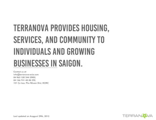 TERRANOVA PROVIDES HOUSING,
SERVICES, AND COMMUNITY TO
INDIVIDUALS AND GROWING
BUSINESSES IN SAIGON.
Last updated on Auggust 29th, 2015
Contact us at
info@terranova-asia.com
84 965 100 244 (ENG)
84 166 741 48 88 (FR)
101 Cu Lao, Phu Nhuan Dist, HCMC
 