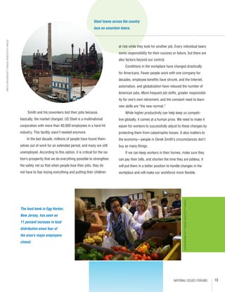 10NATIONAL ISSUES FORUMS
Smith and his coworkers lost their jobs because,
basically, the market changed. US Steel is a multinational
corporation with more than 40,000 employees in a hard hit
industry. This facility wasn’t needed anymore.
In the last decade, millions of people have found them-
selves out of work for an extended period, and many are still
unemployed. According to this option, it is critical for the na-
tion’s prosperity that we do everything possible to strengthen
the safety net so that when people lose their jobs, they do
not have to fear losing everything and putting their children
at risk while they look for another job. Every individual bears
some responsibility for their success or failure, but there are
also factors beyond our control.
Conditions in the workplace have changed drastically
for Americans. Fewer people work with one company for
decades, employee benefits have shrunk, and the Internet,
automation, and globalization have reduced the number of
American jobs. More frequent job shifts, greater responsibil-
ity for one’s own retirement, and the constant need to learn
new skills are “the new normal.”
While higher productivity can help keep us competi-
tive globally, it comes at a human price. We need to make it
easier for workers to successfully adjust to these changes by
protecting them from catastrophic losses. It also matters to
the economy—people in Derek Smith’s circumstances don’t
buy as many things.
If we can keep workers in their homes, make sure they
can pay their bills, and shorten the time they are jobless, it
will put them in a better position to handle changes in the
workplace and will make our workforce more flexible.
US steel building photo
The food bank in Egg Harbor,
New Jersey, has seen an
11 percent increase in food
distribution since four of
the area’s major employers
closed.
©JOHNMOORE/GETTYIMAGESNEWS/GETTYIMAGES
©RICKGERSHON/GETTYIMAGESNEWS/GETTYIMAGES
Steel towns across the country
face an uncertain future.
 