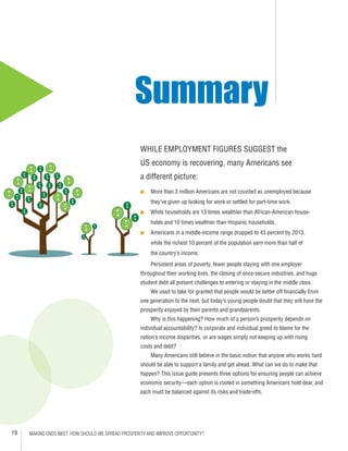 19 MAKING ENDS MEET: HOW SHOULD WE SPREAD PROSPERITY AND IMPROVE OPPORTUNITY?
WHILE EMPLOYMENT FIGURES SUGGEST the
US economy is recovering, many Americans see
a different picture:
■■ More than 3 million Americans are not counted as unemployed because 	
they’ve given up looking for work or settled for part-time work.
■■ White households are 13 times wealthier than African-American house-	
holds and 10 times wealthier than Hispanic households.
■■ Americans in a middle-income range dropped to 43 percent by 2013, 	
while the richest 10 percent of the population earn more than half of
the country’s income.
Persistent areas of poverty, fewer people staying with one employer
throughout their working lives, the closing of once-secure industries, and huge
student debt all present challenges to entering or staying in the middle class.
	 We used to take for granted that people would be better off financially from
one generation to the next, but today’s young people doubt that they will have the
prosperity enjoyed by their parents and grandparents.
	 Why is this happening? How much of a person’s prosperity depends on
individual accountability? Is corporate and individual greed to blame for the
nation’s income disparities, or are wages simply not keeping up with rising
costs and debt?
	 Many Americans still believe in the basic notion that anyone who works hard
should be able to support a family and get ahead. What can we do to make that
happen? This issue guide presents three options for ensuring people can achieve
economic security—each option is rooted in something Americans hold dear, and
each must be balanced against its risks and trade-offs.
Summary
 
