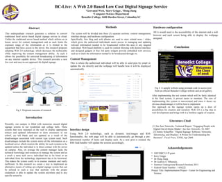 Results
BC-Live: A Web 2.0 Based Low Cost Digital Signage Service
1
Geovanni West, 1
Kory Griggs , 1
Hong Jiang
1
Computer Science Department
Benedict College, 1600 Harden Street, Columbia SC
Abstract
Introduction
Methods
Literature Cited
Acknowledgements
This undergraduate research generates a solution to convert
traditional local server based digital signage service to cloud.
Unlike the traditional server based method which utilizes an in
house server for content management and as such limits the
exposure range of the information as it is limited to the
equipment that have access to the server, this research proposes
adopting Web 2.0 technology, which decreases the technicality
while improving the content management ability. As such it
allows the possibility for universal broadcasting of information
on any internet capable device. This research provides a new
low cost and easy-to-use approach for digital signage.
Presently, our campus is filled with numerous unused digital
signage screens in our residential and college halls. These
screens that were mounted on the wall to display appropriate
notices and updated information to draw awareness in our
school, are left blank and not updated as a result of the
disadvantages associated with current type system used. Such
disadvantages include the system stores all the information on a
localized server which restricts the ability for such systems to be
updated unless the individual is in direct contact with the server
on campus. Also, on average the content manager lacks the
technical knowledge and resources to manage the system and as
a result a more tech savvy individual has to be hired or an
individual from the technology department has to be borrowed.
This makes the system costly to in essence maintain and vastly
inefficient. In this research we create a way to implement an
alternative means of setting up a digital signage system that can
be utilized in such a way that anybody with the proper
credentials is able to update the system anywhere and to any
specific screen by
The system will be divided into three (3) separate sections: content management,
interface design, and hardware configuration.
Specifically, free blog and web albums are used to store related news / slides,
which gives the authorized individuals easier access in managing and updating
relevant information needed to be broadcasted within the area or any targeted
individual; Web based platform is used for content showing with desired interface;
and designed gadgets or free 3rd party widgets provide embedded web services,
such as to fetch the information needed to be broadcasted through rss.
Conclusion
After implementing the test system which will be fairly identical
to the final system, it proved easier to maintain. The cost of
implementing this system is non-existent and since it shows no
obvious disadvantages it will be best to implement.
Our approach on the signage system opens up a door of
possibilities for creation and variation. Web 2.0 is a big step in
web development and brings with it a limitless supply of creation.
Fig 2: A sample website using premade code to access post
from an official Benedict College website and an art gallery.
Fig 1: Proposed outcome of research
Content Management
This is where the authorised individual will be able to send post by email or
update the site directly and the webpage will handle how it will be displayed
automatically.
Interface design
Using Web 2.0 technology, such as dynamic text/images and RSS
functionality, the web page will be able to automatically go through a pre-
determined number of items and display each. As a new post is created, the
RSS feed handler will update the screens accordingly.
Hardware configuration
All it would need is the accessibility of the internet and a web
browser and each screen being able to display the webpage
assigned.
[1] See Saw Networks, Technical Report. “Engaging People with
Digital Out-of-Home Media”. See Saw Networks, 10, 2007
[2] Jimmy Schaeffler. “Digital Signage: Software, Networks,
Advertising, and Displays: A Primer for Understanding the
Business”. Focal Press, XVIII, Apr 2008.
• NSF/HBCU-UP grant
• Kory Griggs
• Dr Hong Jiang
• Dr Godwin E. Mbamalu
• Summer Underground Research Institute 2015
• Federal Grant Number : 1436222
Project Title: Implementation Project - Center for Engineering and
Science
 