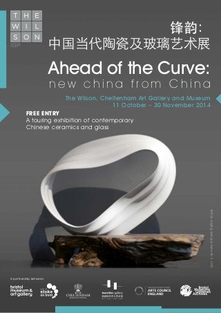 Ahead of the Curve:
n e w c h i n a f r o m C h i n a
The Wilson, Cheltenham Art Gallery and Museum
11 October – 30 November 2014
©ZhaoJingjing,SpringUpSeriesNo.9,2012
锋韵：
中国当代陶瓷及玻璃艺术展
FREE ENTRY
A touring exhibition of contemporary
Chinese ceramics and glass
A partnership between
 