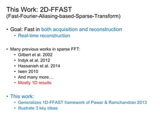 • Goal: Fast in both acquisition and reconstruction
• Real-time reconstruction
• Many previous works in sparse FFT:
• Gilbert et al. 2002
• Indyk et al. 2012
• Hassanieh et al. 2014
• Iwen 2010
• And many more…
• Mostly 1D results
• This work:
• Generalizes 1D-FFAST framework of Pawar & Ramchandran 2013
• Illustrate 3 key ideas
This Work: 2D-FFAST
(Fast-Fourier-Aliasing-based-Sparse-Transform)
 