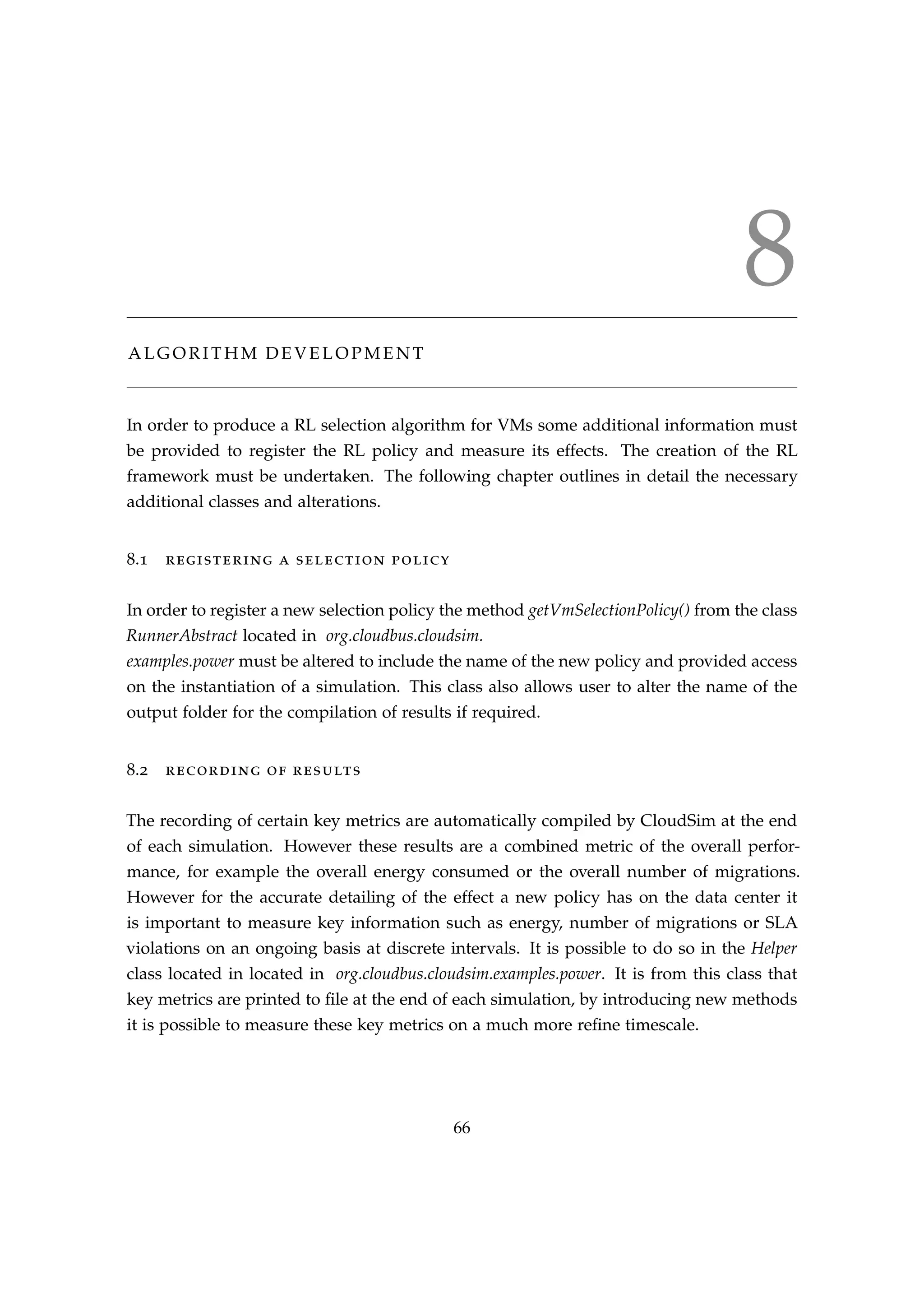 8
A L G O R I T H M D E V E L O P M E N T
In order to produce a RL selection algorithm for VMs some additional information must
be provided to register the RL policy and measure its effects. The creation of the RL
framework must be undertaken. The following chapter outlines in detail the necessary
additional classes and alterations.
8.1 registering a selection policy
In order to register a new selection policy the method getVmSelectionPolicy() from the class
RunnerAbstract located in org.cloudbus.cloudsim.
examples.power must be altered to include the name of the new policy and provided access
on the instantiation of a simulation. This class also allows user to alter the name of the
output folder for the compilation of results if required.
8.2 recording of results
The recording of certain key metrics are automatically compiled by CloudSim at the end
of each simulation. However these results are a combined metric of the overall perfor-
mance, for example the overall energy consumed or the overall number of migrations.
However for the accurate detailing of the effect a new policy has on the data center it
is important to measure key information such as energy, number of migrations or SLA
violations on an ongoing basis at discrete intervals. It is possible to do so in the Helper
class located in located in org.cloudbus.cloudsim.examples.power. It is from this class that
key metrics are printed to ﬁle at the end of each simulation, by introducing new methods
it is possible to measure these key metrics on a much more reﬁne timescale.
66
 