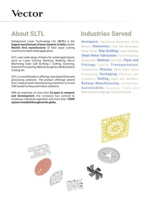 About SLTL
SLTL is a world leader in offering Laser based Diamond
processing solutions. The product offerings extend
from medical stent manufacturing machines to hi-end
CNCbasedturnkeyautomationsolutions.
SLTL uses wide range of lasers for varied applications
such as Laser Cutting, Marking, Welding, Micro
Machining Solar Cell Scribing / Cutting, Scanning,
Diamond Processing, Medical Surgeries, Medical Stent
Cutting,etc.
Sahajanand Laser Technology Ltd. (SLTL) is the
largest manufacturer of laser systems in India and the
World's ﬁrst manufacturer of ﬁber laser cutting
machineforsheetmetalapplication.
With an expertise of more than 33 years in research
and development, the company has catered to
numerous industrial segments and more than 15000
systeminstalledthroughouttheglobe.
Industries Served
Aerospace; Agricultural Machinery; Earth
Movers; Food and Beverages;
Electronics;
Panel; Racks; Coach Building;
Ship Building;
Sheet Metal Fabrication; Food Processing
Equipments; Oil & Gas;
Medical; Pipes and
Fittings; Transportation;
Textile;
Construction; White Good; Rapid
Pharma;
Prototyping; Elevators and
Packaging;
Escalators; Gems and Jewellery;
Tooling;
Railway Manufacturing; Architecture;
A u t o m o b i l e ; C o o k e r y ; T o o l s a n d
Measurements;Signage;ConsumerGoods.
 
