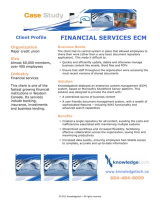 Client Profile           FINANCIAL SERVICES ECM
Organization                    Business Needs
Major credit union              The client had no central system in place that allowed employees to
                                share their work (other than a very basic document repository
                                application). This made it difficult to:
Size 
Almost 60,000 members,           • Quickly and efficiently update, delete and otherwise manage
                                   business content like emails, Word files and PDFs
over 400 employees
                                 • Ensure that staff throughout the organization were accessing the
Industry                           most recent versions of shared documents
Financial services
                                Solution 
This client is one of the       Knowledgetech deployed an enterprise content management (ECM)
fastest growing financial       system, based on Microsoft’s SharePoint Server platform. This
                                solution was designed to provide the client with:
institutions in Western
Canada. Its services             • A centralized source of business content
include banking,                 • A user-friendly document management system, with a wealth of
insurance, investments             sophisticated features – including WIKI functionality and
and business lending.              advanced search capabilities


                                Benefits
                                 • Created a single repository for all content, avoiding the costs and
                                   inefficiencies associated with maintaining multiple systems
                                 • Streamlined workflows and increased flexibility, facilitating
                                   effective collaboration across the organization, saving time and
                                   maximizing productivity
                                 • Increased data quality, ensuring employees had reliable access
                                   to complete, accurate and up-to-date information

                                                                                         




                                                                           
                                                                              www.knowledgetech.ca

                                                                                604-484-8099 
                                                                                                          




                                © 2011 Knowledgetech – All rights reserved 
 