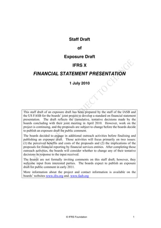 Staff Draft
                                          of
                               Exposure Draft
                                      IFRS X
       FINANCIAL STATEMENT PRESENTATION
                                    1 July 2010




This staff draft of an exposure draft has been prepared by the staff of the IASB and
the US FASB for the boards’ joint project to develop a standard on financial statement
presentation. The draft reflects the cumulative, tentative decisions made by the
boards concluding with their joint meeting in April 2010. However, work on the
project is continuing, and the proposals are subject to change before the boards decide
to publish an exposure draft for public comment.
The boards decided to engage in additional outreach activities before finalising and
publishing an exposure draft. Those activities will focus primarily on two issues:
(1) the perceived benefits and costs of the proposals and (2) the implications of the
proposals for financial reporting by financial services entities. After completing those
outreach activities, the boards will consider whether to change any of their tentative
decisions in response to the input received.
The boards are not formally inviting comments on this staff draft; however, they
welcome input from interested parties. The boards expect to publish an exposure
draft for public comment in early 2011.
More information about the project and contact information is available on the
boards’ websites www.ifrs.org and. www.fasb.org




                                 © IFRS Foundation                                   1
 