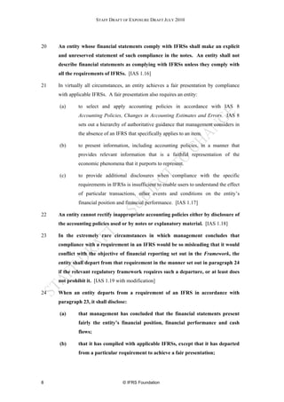 STAFF DRAFT OF EXPOSURE DRAFT JULY 2010




20   An entity whose financial statements comply with IFRSs shall make an explicit
     and unreserved statement of such compliance in the notes. An entity shall not
     describe financial statements as complying with IFRSs unless they comply with
     all the requirements of IFRSs. [IAS 1.16]

21   In virtually all circumstances, an entity achieves a fair presentation by compliance
     with applicable IFRSs. A fair presentation also requires an entity:

     (a)      to select and apply accounting policies in accordance with IAS 8
              Accounting Policies, Changes in Accounting Estimates and Errors. IAS 8
              sets out a hierarchy of authoritative guidance that management considers in
              the absence of an IFRS that specifically applies to an item.

     (b)      to present information, including accounting policies, in a manner that
              provides relevant information that is a faithful representation of the
              economic phenomena that it purports to represent.

     (c)      to provide additional disclosures when compliance with the specific
              requirements in IFRSs is insufficient to enable users to understand the effect
              of particular transactions, other events and conditions on the entity’s
              financial position and financial performance. [IAS 1.17]

22   An entity cannot rectify inappropriate accounting policies either by disclosure of
     the accounting policies used or by notes or explanatory material. [IAS 1.18]

23   In the extremely rare circumstances in which management concludes that
     compliance with a requirement in an IFRS would be so misleading that it would
     conflict with the objective of financial reporting set out in the Framework, the
     entity shall depart from that requirement in the manner set out in paragraph 24
     if the relevant regulatory framework requires such a departure, or at least does
     not prohibit it. [IAS 1.19 with modification]

24   When an entity departs from a requirement of an IFRS in accordance with
     paragraph 23, it shall disclose:

     (a)      that management has concluded that the financial statements present
              fairly the entity’s financial position, financial performance and cash
              flows;

     (b)      that it has complied with applicable IFRSs, except that it has departed
              from a particular requirement to achieve a fair presentation;




8                                   © IFRS Foundation
 