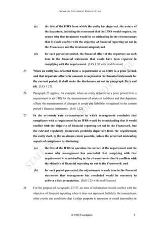 FINANCIAL STATEMENT PRESENTATION




     (c)      the title of the IFRS from which the entity has departed, the nature of
              the departure, including the treatment that the IFRS would require, the
              reason why that treatment would be so misleading in the circumstances
              that it would conflict with the objective of financial reporting set out in
              the Framework and the treatment adopted; and

     (d)      for each period presented, the financial effect of the departure on each
              item in the financial statements that would have been reported in
              complying with the requirement. [IAS 1.20 with modification]

25   When an entity has departed from a requirement of an IFRS in a prior period,
     and that departure affects the amounts recognised in the financial statements for
     the current period, it shall make the disclosures set out in paragraph 24(c) and
     (d). [IAS 1.21]

26   Paragraph 25 applies, for example, when an entity departed in a prior period from a
     requirement in an IFRS for the measurement of assets or liabilities and that departure
     affects the measurement of changes in assets and liabilities recognised in the current
     period’s financial statements. [IAS 1.22]

27   In the extremely rare circumstances in which management concludes that
     compliance with a requirement in an IFRS would be so misleading that it would
     conflict with the objective of financial reporting set out in the Framework, but
     the relevant regulatory framework prohibits departure from the requirement,
     the entity shall, to the maximum extent possible, reduce the perceived misleading
     aspects of compliance by disclosing:

     (a)      the title of the IFRS in question, the nature of the requirement and the
              reason why management has concluded that complying with that
              requirement is so misleading in the circumstances that it conflicts with
              the objective of financial reporting set out in the Framework; and

     (b)      for each period presented, the adjustments to each item in the financial
              statements that management has concluded would be necessary to
              achieve a fair presentation. [IAS 1.23 with modification]

28   For the purpose of paragraphs 23−27, an item of information would conflict with the
     objective of financial reporting when it does not represent faithfully the transactions,
     other events and conditions that it either purports to represent or could reasonably be




                                     © IFRS Foundation                                    9
 