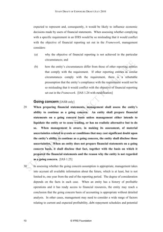 STAFF DRAFT OF EXPOSURE DRAFT JULY 2010




     expected to represent and, consequently, it would be likely to influence economic
     decisions made by users of financial statements. When assessing whether complying
     with a specific requirement in an IFRS would be so misleading that it would conflict
     with the objective of financial reporting set out in the Framework, management
     considers:

     (a)      why the objective of financial reporting is not achieved in the particular
              circumstances; and

     (b)      how the entity’s circumstances differ from those of other reporting entities
              that comply with the requirement. If other reporting entities in similar
              circumstances comply with the requirement, there is a rebuttable
              presumption that the entity’s compliance with the requirement would not be
              so misleading that it would conflict with the objective of financial reporting
              set out in the Framework. [IAS 1.24 with modification]

     Going concern [IASB only]
29   When preparing financial statements, management shall assess the entity’s
     ability to continue as a going concern.           An entity shall prepare financial
     statements on a going concern basis unless management either intends to
     liquidate the entity or to cease trading, or has no realistic alternative but to do
     so.   When management is aware, in making its assessment, of material
     uncertainties related to events or conditions that may cast significant doubt upon
     the entity’s ability to continue as a going concern, the entity shall disclose those
     uncertainties. When an entity does not prepare financial statements on a going
     concern basis, it shall disclose that fact, together with the basis on which it
     prepared the financial statements and the reason why the entity is not regarded
     as a going concern. [IAS 1.25]

30   In assessing whether the going concern assumption is appropriate, management takes
     into account all available information about the future, which is at least, but is not
     limited to, one year from the end of the reporting period. The degree of consideration
     depends on the facts in each case.      When an entity has a history of profitable
     operations and it has ready access to financial resources, the entity may reach a
     conclusion that the going concern basis of accounting is appropriate without detailed
     analysis. In other cases, management may need to consider a wide range of factors
     relating to current and expected profitability, debt repayment schedules and potential




10                                 © IFRS Foundation
 