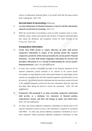 FINANCIAL STATEMENT PRESENTATION




     sources of replacement financing before it can satisfy itself that the going concern
     basis is appropriate. [IAS 1.26]

     Accrual basis of accounting [IASB only]
31   An entity shall prepare its financial statements, except for cash flow information,
     using the accrual basis of accounting. [IAS 1.27]

32   When the accrual basis of accounting is used, an entity recognises items as assets,
     liabilities, equity, income and expenses (the elements of financial statements) when
     they satisfy the definitions and recognition criteria for those elements in the
     Framework. [IAS 1.28]


     Comparative information
33   Except when IFRSs permit or require otherwise, an entity shall present
     comparative information in respect of the previous period (the required
     comparative period) for all line items presented in the current period’s financial
     statements. An entity shall include comparative information for narrative and
     descriptive information if it is relevant to understanding the current period’s
     financial statements. [IAS 1.38 with modification]

34   In some cases, narrative information provided in the financial statements for the
     required comparative period continues to be relevant in the current period.
     For example, an entity discloses in the current period details of a legal dispute whose
     outcome was uncertain at the end of the required comparative period and that is yet to
     be resolved. Users benefit from the information that the uncertainty existed at the end
     of the required comparative period and also from information about the steps that
     have been taken during the period to resolve the uncertainty.         [IAS 1.40 with
     modification]

35   Consistently with paragraph 9, an entity presenting comparative information
     shall provide, as a minimum, two statements of financial position,
     comprehensive income, cash flows and changes in equity, and related notes.
     [IAS 1.39 with modification]

36   An entity may present additional comparative information for periods prior to the
     required comparative period as long as that information is prepared in accordance
     with IFRSs. An entity may present additional comparative information in one or
     more statements without presenting additional comparative information in other



                                     © IFRS Foundation                                  11
 