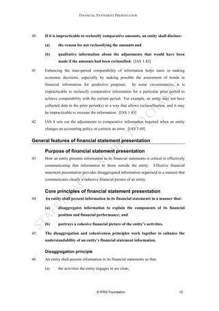 FINANCIAL STATEMENT PRESENTATION




40   If it is impracticable to reclassify comparative amounts, an entity shall disclose:

     (a)     the reason for not reclassifying the amounts and

     (b)     qualitative information about the adjustments that would have been
             made if the amounts had been reclassified. [IAS 1.42]

41   Enhancing the inter-period comparability of information helps users in making
     economic decisions, especially by making possible the assessment of trends in
     financial information for predictive purposes.            In some circumstances, it is
     impracticable to reclassify comparative information for a particular prior period to
     achieve comparability with the current period. For example, an entity may not have
     collected data in the prior period(s) in a way that allows reclassification, and it may
     be impracticable to recreate the information. [IAS 1.43]

42   IAS 8 sets out the adjustments to comparative information required when an entity
     changes an accounting policy or corrects an error. [IAS 1.44]


General features of financial statement presentation

     Purpose of financial statement presentation
43   How an entity presents information in its financial statements is critical to effectively
     communicating that information to those outside the entity.          Effective financial
     statement presentation provides disaggregated information organised in a manner that
     communicates clearly a cohesive financial picture of an entity.

     Core principles of financial statement presentation
44   An entity shall present information in its financial statements in a manner that:

     (a)     disaggregates information to explain the components of its financial
             position and financial performance; and

     (b)     portrays a cohesive financial picture of the entity’s activities.

45   The disaggregation and cohesiveness principles work together to enhance the
     understandability of an entity’s financial statement information.

     Disaggregation principle
46   An entity shall present information in its financial statements so that:

     (a)     the activities the entity engages in are clear;




                                      © IFRS Foundation                                   13
 