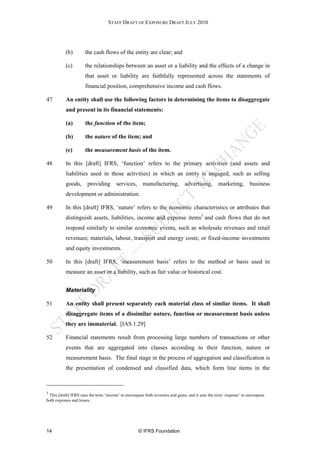 STAFF DRAFT OF EXPOSURE DRAFT JULY 2010




          (b)        the cash flows of the entity are clear; and

          (c)        the relationships between an asset or a liability and the effects of a change in
                     that asset or liability are faithfully represented across the statements of
                     financial position, comprehensive income and cash flows.

47        An entity shall use the following factors in determining the items to disaggregate
          and present in its financial statements:

          (a)        the function of the item;

          (b)        the nature of the item; and

          (c)        the measurement basis of the item.

48        In this [draft] IFRS, ‘function’ refers to the primary activities (and assets and
          liabilities used in those activities) in which an entity is engaged, such as selling
          goods,       providing       services,      manufacturing,          advertising,       marketing,       business
          development or administration.

49        In this [draft] IFRS, ‘nature’ refers to the economic characteristics or attributes that
          distinguish assets, liabilities, income and expense items3 and cash flows that do not
          respond similarly to similar economic events, such as wholesale revenues and retail
          revenues; materials, labour, transport and energy costs; or fixed-income investments
          and equity investments.

50        In this [draft] IFRS, ‘measurement basis’ refers to the method or basis used to
          measure an asset or a liability, such as fair value or historical cost.


          Materiality

51        An entity shall present separately each material class of similar items. It shall
          disaggregate items of a dissimilar nature, function or measurement basis unless
          they are immaterial. [IAS 1.29]

52        Financial statements result from processing large numbers of transactions or other
          events that are aggregated into classes according to their function, nature or
          measurement basis. The final stage in the process of aggregation and classification is
          the presentation of condensed and classified data, which form line items in the



3
 This [draft] IFRS uses the term ‘income’ to encompass both revenues and gains, and it uses the term ‘expense’ to encompass
both expenses and losses.




14                                                 © IFRS Foundation
 