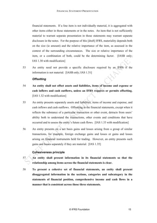 FINANCIAL STATEMENT PRESENTATION




     financial statements. If a line item is not individually material, it is aggregated with
     other items either in those statements or in the notes. An item that is not sufficiently
     material to warrant separate presentation in those statements may warrant separate
     disclosure in the notes. For the purpose of this [draft] IFRS, materiality depends both
     on the size (ie amount) and the relative importance of the item, as assessed in the
     context of the surrounding circumstances. The size or relative importance of the
     item, or a combination of both, could be the determining factor.          [IASB only;
     IAS 1.30 with modification]

53   An entity need not provide a specific disclosure required by an IFRS if the
     information is not material. [IASB only; IAS 1.31]

     Offsetting

54   An entity shall not offset assets and liabilities, items of income and expense or
     cash inflows and cash outflows, unless an IFRS requires or permits offsetting.
     [IAS 1.32 with modification]

55   An entity presents separately assets and liabilities, items of income and expense, and
     cash inflows and cash outflows. Offsetting in the financial statements, except when it
     reflects the substance of a particular transaction or other event, detracts from users’
     ability both to understand the transactions, other events and conditions that have
     occurred and to assess the entity’s future cash flows. [IAS 1.33 with modification]

56   An entity presents on a net basis gains and losses arising from a group of similar
     transactions, for example, foreign exchange gains and losses or gains and losses
     arising on financial instruments held for trading. However, an entity presents such
     gains and losses separately if they are material. [IAS 1.35]

     Cohesiveness principle
57   An entity shall present information in its financial statements so that the
     relationship among items across the financial statements is clear.

58   To present a cohesive set of financial statements, an entity shall present
     disaggregated information in the sections, categories and subcategory in the
     statements of financial position, comprehensive income and cash flows in a
     manner that is consistent across those three statements.




                                     © IFRS Foundation                                   15
 