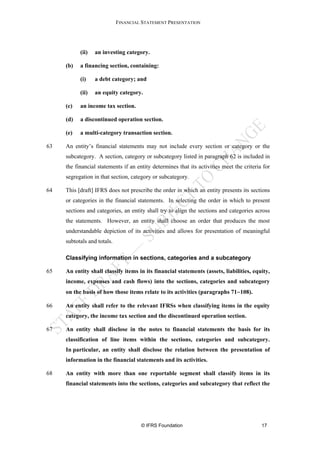 FINANCIAL STATEMENT PRESENTATION




           (ii)   an investing category.

     (b)   a financing section, containing:

           (i)    a debt category; and

           (ii)   an equity category.

     (c)   an income tax section.

     (d)   a discontinued operation section.

     (e)   a multi-category transaction section.

63   An entity’s financial statements may not include every section or category or the
     subcategory. A section, category or subcategory listed in paragraph 62 is included in
     the financial statements if an entity determines that its activities meet the criteria for
     segregation in that section, category or subcategory.

64   This [draft] IFRS does not prescribe the order in which an entity presents its sections
     or categories in the financial statements. In selecting the order in which to present
     sections and categories, an entity shall try to align the sections and categories across
     the statements. However, an entity shall choose an order that produces the most
     understandable depiction of its activities and allows for presentation of meaningful
     subtotals and totals.

     Classifying information in sections, categories and a subcategory

65   An entity shall classify items in its financial statements (assets, liabilities, equity,
     income, expenses and cash flows) into the sections, categories and subcategory
     on the basis of how those items relate to its activities (paragraphs 71−108).

66   An entity shall refer to the relevant IFRSs when classifying items in the equity
     category, the income tax section and the discontinued operation section.

67   An entity shall disclose in the notes to financial statements the basis for its
     classification of line items within the sections, categories and subcategory.
     In particular, an entity shall disclose the relation between the presentation of
     information in the financial statements and its activities.

68   An entity with more than one reportable segment shall classify items in its
     financial statements into the sections, categories and subcategory that reflect the




                                      © IFRS Foundation                                    17
 