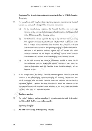 STAFF DRAFT OF EXPOSURE DRAFT JULY 2010




     functions of the items in its reportable segments (as defined in IFRS 8 Operating
     Segments).

69   For example, an entity may have three reportable segments: manufacturing, financial
     services and retail, each with a portfolio of financial instruments.

     (a)     In the manufacturing segment, the financial liabilities are borrowings
             incurred for the purpose of obtaining capital and, therefore, shall be classified
             in the debt category of the financing section.

     (b)     In the financial services segment, the day-to-day activities consist of using
             that segment’s resources together to earn a higher return on financial assets
             than is paid on financial liabilities and, therefore, those financial assets and
             liabilities shall be classified in the operating category of the business section.
             However, if the financial services segment has also entered into some
             financial liabilities for the purpose of obtaining capital, those financial
             liabilities shall be classified in the debt category of the financing section.

     (c)     In the retail segment, the financial instruments provide a return that is
             unrelated to the synergies between the segment’s resources. As a result, the
             financial instruments shall be classified in the investing category of the
             business section.


70   In the example above, the entity’s financial statements present financial assets and
     liabilities in the debt category, operating category and investing category in a way
     that is consistent with how those financial assets and liabilities function in each
     reportable segment.     Because an entity classifies its assets and liabilities at the
     reportable segment level, the classification principles in this [draft] IFRS that refer to
     ‘an entity’ also apply to a reportable segment.

     Business section

71   An entity’s business section comprises its operating activities and its investing
     activities, which shall be presented separately.

     Operating category

72   An entity shall classify in the operating category:




18                                   © IFRS Foundation
 