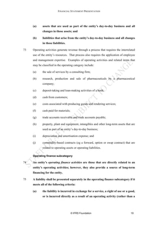 FINANCIAL STATEMENT PRESENTATION




     (a)     assets that are used as part of the entity’s day-to-day business and all
             changes in those assets; and

     (b)     liabilities that arise from the entity’s day-to-day business and all changes
             in those liabilities.

73   Operating activities generate revenue through a process that requires the interrelated
     use of the entity’s resources. That process also requires the application of employee
     and management expertise. Examples of operating activities and related items that
     may be classified in the operating category include:

     (a)     the sale of services by a consulting firm;

     (b)     research, production and sale of pharmaceuticals by a pharmaceutical
             company;

     (c)     deposit-taking and loan-making activities of a bank;

     (d)     cash from customers;

     (e)     costs associated with producing goods and rendering services;

     (f)     cash paid for materials;

     (g)     trade accounts receivable and trade accounts payable;

     (h)     property, plant and equipment, intangibles and other long-term assets that are
             used as part of an entity’s day-to-day business;

     (i)     depreciation and amortisation expense; and

     (j)     commodity-based contracts (eg a forward, option or swap contract) that are
             related to operating assets or operating liabilities.

     Operating finance subcategory

74   An entity’s operating finance activities are those that are directly related to an
     entity’s operating activities; however, they also provide a source of long-term
     financing for the entity.

75   A liability shall be presented separately in the operating finance subcategory if it
     meets all of the following criteria:

     (a)     the liability is incurred in exchange for a service, a right of use or a good,
             or is incurred directly as a result of an operating activity (rather than a




                                        © IFRS Foundation                              19
 