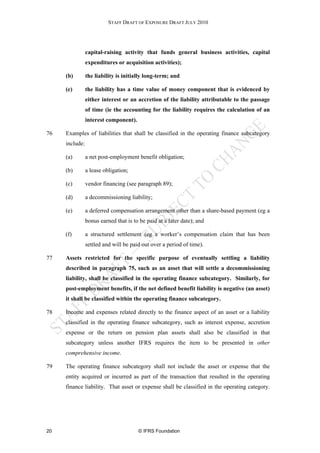 STAFF DRAFT OF EXPOSURE DRAFT JULY 2010




                capital-raising activity that funds general business activities, capital
                expenditures or acquisition activities);

     (b)        the liability is initially long-term; and

     (c)        the liability has a time value of money component that is evidenced by
                either interest or an accretion of the liability attributable to the passage
                of time (ie the accounting for the liability requires the calculation of an
                interest component).

76   Examples of liabilities that shall be classified in the operating finance subcategory
     include:

     (a)        a net post-employment benefit obligation;

     (b)        a lease obligation;

     (c)        vendor financing (see paragraph 89);

     (d)        a decommissioning liability;

     (e)        a deferred compensation arrangement other than a share-based payment (eg a
                bonus earned that is to be paid at a later date); and

     (f)        a structured settlement (eg a worker’s compensation claim that has been
                settled and will be paid out over a period of time).

77   Assets restricted for the specific purpose of eventually settling a liability
     described in paragraph 75, such as an asset that will settle a decommissioning
     liability, shall be classified in the operating finance subcategory. Similarly, for
     post-employment benefits, if the net defined benefit liability is negative (an asset)
     it shall be classified within the operating finance subcategory.

78   Income and expenses related directly to the finance aspect of an asset or a liability
     classified in the operating finance subcategory, such as interest expense, accretion
     expense or the return on pension plan assets shall also be classified in that
     subcategory unless another IFRS requires the item to be presented in other
     comprehensive income.

79   The operating finance subcategory shall not include the asset or expense that the
     entity acquired or incurred as part of the transaction that resulted in the operating
     finance liability. That asset or expense shall be classified in the operating category.




20                                     © IFRS Foundation
 