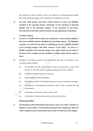 FINANCIAL STATEMENT PRESENTATION




     For example, an entity classifies service cost related to a post-employment benefit
     plan in the operating category of the statement of comprehensive income.

80   An entity shall present cash flows related directly to assets and liabilities
     classified in the operating finance subcategory of the statement of financial
     position and in the operating category of the statement of cash flows.
     The statement of cash flows shall not include an operating finance subcategory.

     Investing category
81   An asset or a liability that an entity uses to generate a return and any change in
     that asset or liability shall be classified in the investing category. No significant
     synergies are created for the entity by combining an asset or a liability classified
     in the investing category with other resources of the entity. An asset or a
     liability classified in the investing category may yield a return for the entity in
     the form of, for example, interest, dividends, royalties, equity income, gains or
     losses.

82   Examples of investing activities and related items that may be classified in the
     investing category include:

     (a)       the purchase and sale of investments, unless the transaction is part of the
               business in which the entity is engaged (eg financial services entities);

     (b)       dividends received on equity investments;

     (c)       interest earned on debt investments;

     (d)       the purchase and sale of non-financial assets, such as a real estate investment;

     (e)       distributions of non-financial investments such as rents, royalties, fees and
               commissions;

     (f)       investments in associates or joint ventures; and

     (g)       investments in fixed-income securities and equity securities.

     Financing section

83   The financing section shall include items that are part of an entity’s activities to
     obtain (or repay) capital. The financing section provides transparency about an
     entity’s capital structure and the financing activities in which the entity engages.




                                       © IFRS Foundation                                   21
 