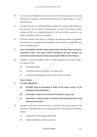 FINANCIAL STATEMENT PRESENTATION




90   If an entity has overdrawn its cash account as at the reporting date (ie the recorded
     cash balance is negative), it shall present that amount in the debt category as a short-
     term borrowing.

91   An entity may have an offsetting balance arrangement whereby credit balances in
     cash accounts may be offset by debit balances in other cash accounts, thereby
     creating, in effect, one commingled account. If the sum of those accounts is a net
     positive cash balance, there is no overdraft.

92   If accounts outside of the entity are included in the offsetting balance arrangement,
     those accounts are excluded from the calculation used to determine whether the entity
     is in an overdraft position.

93   Assets and liabilities and the related income effects that arise from transactions
     involving an entity’s own equity shall be classified in the debt category and
     presented separately from borrowing arrangements within the debt category.

94   Examples of assets and liabilities that arise from transactions involving an entity’s
     own equity include:

     (a)        a dividend payable;

     (b)        a written put option on the entity’s own shares; and

     (c)        a prepaid forward purchase contract for the entity’s own shares.

     Equity category
95   An entity shall present:

     (a)        all equity items as determined in IFRSs in the equity category of the
                statement of financial position;

     (b)        all changes in equity in the statement of changes in equity; and

     (c)        all cash flows related to equity transactions in the financing section of the
                statement of cash flows.

96   Examples of activities or items that may be classified in the equity category in the
     statement of financial position or the financing section in the statement of cash flows
     include:

     (a)        issuing shares or other equity instruments;

     (b)        ordinary, preference, and treasury shares;



                                        © IFRS Foundation                                23
 
