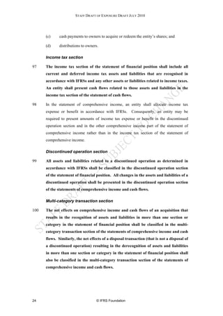STAFF DRAFT OF EXPOSURE DRAFT JULY 2010




      (c)     cash payments to owners to acquire or redeem the entity’s shares; and

      (d)     distributions to owners.

      Income tax section

97    The income tax section of the statement of financial position shall include all
      current and deferred income tax assets and liabilities that are recognised in
      accordance with IFRSs and any other assets or liabilities related to income taxes.
      An entity shall present cash flows related to those assets and liabilities in the
      income tax section of the statement of cash flows.

98    In the statement of comprehensive income, an entity shall allocate income tax
      expense or benefit in accordance with IFRSs.       Consequently, an entity may be
      required to present amounts of income tax expense or benefit in the discontinued
      operation section and in the other comprehensive income part of the statement of
      comprehensive income rather than in the income tax section of the statement of
      comprehensive income.

      Discontinued operation section

99    All assets and liabilities related to a discontinued operation as determined in
      accordance with IFRSs shall be classified in the discontinued operation section
      of the statement of financial position. All changes in the assets and liabilities of a
      discontinued operation shall be presented in the discontinued operation section
      of the statements of comprehensive income and cash flows.

      Multi-category transaction section

100   The net effects on comprehensive income and cash flows of an acquisition that
      results in the recognition of assets and liabilities in more than one section or
      category in the statement of financial position shall be classified in the multi-
      category transaction section of the statements of comprehensive income and cash
      flows. Similarly, the net effects of a disposal transaction (that is not a disposal of
      a discontinued operation) resulting in the derecognition of assets and liabilities
      in more than one section or category in the statement of financial position shall
      also be classified in the multi-category transaction section of the statements of
      comprehensive income and cash flows.




24                                  © IFRS Foundation
 