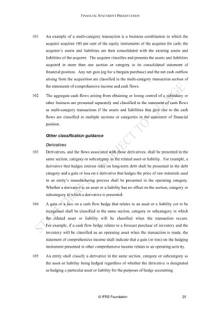 FINANCIAL STATEMENT PRESENTATION




101   An example of a multi-category transaction is a business combination in which the
      acquirer acquires 100 per cent of the equity instruments of the acquiree for cash; the
      acquiree’s assets and liabilities are then consolidated with the existing assets and
      liabilities of the acquirer. The acquirer classifies and presents the assets and liabilities
      acquired in more than one section or category in its consolidated statement of
      financial position. Any net gain (eg for a bargain purchase) and the net cash outflow
      arising from the acquisition are classified in the multi-category transaction section of
      the statements of comprehensive income and cash flows.

102   The aggregate cash flows arising from obtaining or losing control of a subsidiary or
      other business are presented separately and classified in the statement of cash flows
      as multi-category transactions if the assets and liabilities that give rise to the cash
      flows are classified in multiple sections or categories in the statement of financial
      position.

      Other classification guidance

      Derivatives
103   Derivatives, and the flows associated with those derivatives, shall be presented in the
      same section, category or subcategory as the related asset or liability. For example, a
      derivative that hedges interest rates on long-term debt shall be presented in the debt
      category and a gain or loss on a derivative that hedges the price of raw materials used
      in an entity’s manufacturing process shall be presented in the operating category.
      Whether a derivative is an asset or a liability has no effect on the section, category or
      subcategory in which a derivative is presented.

104   A gain or a loss on a cash flow hedge that relates to an asset or a liability yet to be
      recognised shall be classified in the same section, category or subcategory in which
      the related asset or liability will be classified when the transaction occurs.
      For example, if a cash flow hedge relates to a forecast purchase of inventory and the
      inventory will be classified as an operating asset when the transaction is made, the
      statement of comprehensive income shall indicate that a gain (or loss) on the hedging
      instrument presented in other comprehensive income relates to an operating activity.

105   An entity shall classify a derivative in the same section, category or subcategory as
      the asset or liability being hedged regardless of whether the derivative is designated
      as hedging a particular asset or liability for the purposes of hedge accounting.




                                       © IFRS Foundation                                      25
 