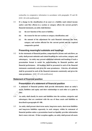 FINANCIAL STATEMENT PRESENTATION




      reclassifies its comparative information in accordance with paragraphs 39 and 40.
      [IAS 1.46 with modification]

111   If a change in the classification of an asset or a liability (and related income
      and/or cash flow effects) in a section or category affects the current period’s
      financial statements, an entity shall disclose:

      (a)     the new function of the asset or liability;

      (b)     the reason for the new section or category classification; and

      (c)     the amount of the adjustment for each financial statement line item,
              category and section affected for the current period and the required
              comparative period.

      Presenting meaningful subtotals and headings
112   In the statements of financial position, comprehensive income and cash flows, an
      entity shall present subtotals and related headings for each section, category and
      subcategory. An entity may present additional subtotals and headings if such a
      presentation format is useful for understanding its financial position and
      financial performance. All headings shall be presented in each of the financial
      statements consistently and given the same prominence. Likewise, all subtotals
      shall be presented in each of the financial statements consistently and given the
      same prominence. [IAS 1.85 with modification]


Statement of financial position

      Presentation of a statement of financial position
113   A statement of financial position shall provide information about an entity’s
      assets, liabilities and equity and their relationships to each other at a point in
      time.

114   An entity shall classify its assets and liabilities into the sections, categories and
      subcategory that are consistent with the use of those assets and liabilities as
      described in paragraphs 65−108.

115   An entity shall present short-term assets, long-term assets, short-term liabilities
      and long-term liabilities separately in each category within its statement of
      financial position unless a presentation based on liquidity provides information
      that is more relevant. If that exception applies, an entity shall present all assets



                                     © IFRS Foundation                                 27
 