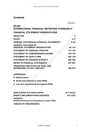 FINANCIAL STATEMENT PRESENTATION




Contents

                                                           paragraphs

[Draft]
INTERNATIONAL FINANCIAL REPORTING STANDARD X
FINANCIAL STATEMENT PRESENTATION
OBJECTIVE                                                          1
SCOPE                                                            2−7
GENERAL FEATURES OF FINANCIAL STATEMENTS                       8−42
GENERAL FEATURES OF
FINANCIAL STATEMENT PRESENTATION                             43−112
STATEMENT OF FINANCIAL POSITION                             113−134
STATEMENT OF COMPREHENSIVE INCOME                           135−167
STATEMENT OF CASH FLOWS                                     168−199
STATEMENT OF CHANGES IN EQUITY                              200−206
NOTES TO FINANCIAL STATEMENTS                               207−267
TRANSITION AND EFFECTIVE DATE, AND
WITHDRAWAL OF IAS 1 AND IAS 7                               268−270


APPENDICES
A Defined terms
B [Draft] Amendments to other IFRSs
C Line item requirements throughout IFRSs



[DRAFT] BASIS FOR CONCLUSIONS                             BC1–BC238
[DRAFT] IMPLEMENTATION GUIDANCE                            IG1–IG33
APPENDIX
[Draft] Amendments to the guidance on other IFRSs
TABLES OF CONCORDANCE




                            © IFRS Foundation                           1
 