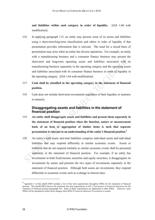 STAFF DRAFT OF EXPOSURE DRAFT JULY 2010




          and liabilities within each category in order of liquidity.                                 [IAS 1.60 with
          modification]

116       In applying paragraph 115, an entity may present some of its assets and liabilities
          using a short-term/long-term classification and others in order of liquidity if that
          presentation provides information that is relevant. The need for a mixed basis of
          presentation may arise when an entity has diverse operations. For example, an entity
          with a manufacturing business and a consumer finance business may present the
          short-term and long-term operating assets and liabilities associated with its
          manufacturing business separately in the operating category and the operating assets
          and liabilities associated with its consumer finance business in order of liquidity in
          the operating category. [IAS 1.64 with modification]

117       Cash shall be classified in the operating category in the statement of financial
          position.

118       Cash does not include short-term investments regardless of their liquidity or nearness
          to maturity.

          Disaggregating assets and liabilities in the statement of
          financial position
119       An entity shall disaggregate assets and liabilities and present them separately in
          the statement of financial position when the function, nature or measurement
          basis of an item or aggregation of similar items is such that separate
          presentation is relevant to an understanding of the entity’s financial position.4

120       An entity’s total assets and total liabilities comprise individual assets and individual
          liabilities that may respond differently to similar economic events.                                Assets or
          liabilities that do not respond similarly to similar economic events shall be presented
          separately in the statement of financial position.                      For example, if an entity has
          investments in both fixed-income securities and equity securities, it disaggregates its
          investments by nature and presents the two types of investments separately in the
          statement of financial position. Although both assets are investments, they respond
          differently to economic events such as a change in interest rates.


4
  Appendix C of this [draft] IFRS includes a list of line item requirements throughout IFRSs for the statement of financial
position. This [draft] IFRS removes the minimum line item requirements in IAS 1 Presentation of Financial Statements for the
statement of financial position (paragraph 54). Some of these requirements are duplicated in other IFRSs. However, some
IFRSs will be amended to reflect these changes when IFRS X Financial Statement Presentation is issued.




28                                                 © IFRS Foundation
 