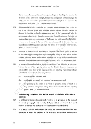 STAFF DRAFT OF EXPOSURE DRAFT JULY 2010




      shorter period. However, when refinancing or rolling over the obligation is not at the
      discretion of the entity (for example, there is no arrangement for refinancing), the
      entity does not consider the potential to refinance the obligation and classifies the
      obligation as short-term. [IAS 1.73 with modification]

126   When an entity breaches a provision of a long-term loan arrangement on or before the
      end of the reporting period with the effect that the liability becomes payable on
      demand, it classifies the liability as short-term, even if the lender agreed, after the
      reporting period and before the authorisation of the financial statements for issue, not
      to demand payment as a consequence of the breach. An entity classifies the liability
      as short-term because, at the end of the reporting period, it does not have an
      unconditional right to defer its settlement for at least twelve months after that date.
      [IAS 1.74 with modification]

127   However, an entity classifies the liability as long-term if the lender agreed by the end
      of the reporting period to provide a period of grace ending at least twelve months
      after the reporting period, within which the entity can rectify the breach and during
      which the lender cannot demand immediate repayment. [IAS 1.75 with modification]

128   In respect of loans classified as short-term liabilities, if the following events occur
      between the end of the reporting period and the date the financial statements are
      authorised for issue, those events are disclosed as non-adjusting events in accordance
      with IAS 10 Events after the Reporting Period:

      (a)     refinancing on a long-term basis;

      (b)     rectification of a breach of a long-term loan arrangement; and

      (c)     the granting by the lender of a period of grace to rectify a breach of a
              long-term loan arrangement ending at least twelve months after the reporting
              period. [IAS 1.76 with modification]

      Presenting subtotals and totals in the statement of financial
      position
129   In addition to the subtotals and totals required to be presented in the financial
      statements (paragraph 112), an entity shall present in the statement of financial
      position an amount for total assets and an amount for total liabilities.

130   If an entity classifies and presents its assets and liabilities as short-term and
      long-term, it shall also present in the statement of financial position total




30                                   © IFRS Foundation
 