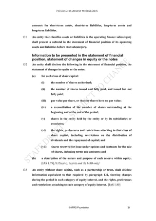 FINANCIAL STATEMENT PRESENTATION




      amounts for short-term assets, short-term liabilities, long-term assets and
      long-term liabilities.

131   An entity that classifies assets or liabilities in the operating finance subcategory
      shall present a subtotal in the statement of financial position of its operating
      assets and liabilities before that subcategory.

      Information to be presented in the statement of financial
      position, statement of changes in equity or the notes
132   An entity shall disclose the following in the statement of financial position, the
      statement of changes in equity or the notes:

      (a)     for each class of share capital:

              (i)     the number of shares authorised;

              (ii)    the number of shares issued and fully paid, and issued but not
                      fully paid;

              (iii)   par value per share, or that the shares have no par value;

              (iv)    a reconciliation of the number of shares outstanding at the
                      beginning and at the end of the period;

              (v)     shares in the entity held by the entity or by its subsidiaries or
                      associates;

              (vi)    the rights, preferences and restrictions attaching to that class of
                      share capital, including restrictions on the distribution of
                      dividends and the repayment of capital; and

              (vii)    shares reserved for issue under options and contracts for the sale
                       of shares, including terms and amounts; and

      (b)     a description of the nature and purpose of each reserve within equity.
              [IAS 1.79] [132(a)(vi), (a)(vii) and (b) IASB only]

133   An entity without share capital, such as a partnership or trust, shall disclose
      information equivalent to that required by paragraph 132, showing changes
      during the period in each category of equity interest, and the rights, preferences
      and restrictions attaching to each category of equity interest. [IAS 1.80]




                                      © IFRS Foundation                               31
 