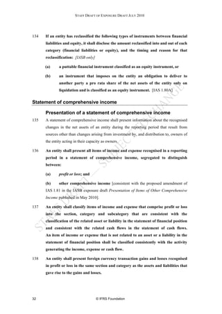 STAFF DRAFT OF EXPOSURE DRAFT JULY 2010




134   If an entity has reclassified the following types of instruments between financial
      liabilities and equity, it shall disclose the amount reclassified into and out of each
      category (financial liabilities or equity), and the timing and reason for that
      reclassification: [IASB only]

      (a)     a puttable financial instrument classified as an equity instrument, or

      (b)     an instrument that imposes on the entity an obligation to deliver to
              another party a pro rata share of the net assets of the entity only on
              liquidation and is classified as an equity instrument. [IAS 1.80A]


Statement of comprehensive income

      Presentation of a statement of comprehensive income
135   A statement of comprehensive income shall present information about the recognised
      changes in the net assets of an entity during the reporting period that result from
      sources other than changes arising from investment by, and distribution to, owners of
      the entity acting in their capacity as owners.

136   An entity shall present all items of income and expense recognised in a reporting
      period in a statement of comprehensive income, segregated to distinguish
      between:

      (a)     profit or loss; and

      (b)     other comprehensive income [consistent with the proposed amendment of
      IAS 1.81 in the IASB exposure draft Presentation of Items of Other Comprehensive
      Income published in May 2010].

137   An entity shall classify items of income and expense that comprise profit or loss
      into the section, category and subcategory that are consistent with the
      classification of the related asset or liability in the statement of financial position
      and consistent with the related cash flows in the statement of cash flows.
      An item of income or expense that is not related to an asset or a liability in the
      statement of financial position shall be classified consistently with the activity
      generating the income, expense or cash flow.

138   An entity shall present foreign currency transaction gains and losses recognised
      in profit or loss in the same section and category as the assets and liabilities that
      gave rise to the gains and losses.




32                                    © IFRS Foundation
 