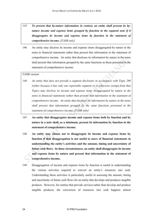 STAFF DRAFT OF EXPOSURE DRAFT JULY 2010




145   To present that by-nature information in context, an entity shall present its by-
      nature income and expense items grouped by function in the segment note if it
      disaggregates its income and expense items by function in the statement of
      comprehensive income. [FASB only]

146   An entity may disclose its income and expense items disaggregated by nature in the
      notes to financial statements rather than present that information in the statement of
      comprehensive income. An entity that discloses its information by nature in the notes
      shall present that information grouped by the same functions as those presented in the
      statement of comprehensive income.

FASB version

146   An entity that does not provide a segment disclosure in accordance with Topic 280
      (either because it has only one reportable segment or is otherwise exempt from that
      Topic) may disclose its income and expense items disaggregated by nature in the
      notes to financial statements rather than present that information in the statement of
      comprehensive income. An entity that discloses its information by nature in the notes
      shall present that information grouped by the same functions presented in the
      statement of comprehensive income. [FASB only]

147   An entity that disaggregates income and expense items both by function and by
      nature in a note shall, as a minimum, present its information by function in the
      statement of comprehensive income.

148   An entity may choose not to disaggregate its income and expense items by
      function if that disaggregation is not useful to users of financial statements in
      understanding the entity’s activities and the amount, timing and uncertainty of
      future cash flows. In those circumstances, an entity shall disaggregate its income
      and expense items by nature and present that information in the statement of
      comprehensive income.

149   Disaggregation of income and expense items by function is useful in understanding
      the various activities required to convert an entity’s resources into cash.
      Understanding those activities is particularly useful in assessing the amount, timing
      and uncertainty of future cash flows for an entity that develops and produces tangible
      products. However, for entities that provide services rather than develop and produce
      tangible products, the conversion of resources into cash happens almost




34                                  © IFRS Foundation
 