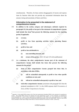FINANCIAL STATEMENT PRESENTATION




           simultaneously. Therefore, for those entities disaggregation of income and expense
           items by function often does not provide any incremental information about the
           amount, timing and uncertainty of future cash flows.


           Information to be presented in the statement of
           comprehensive income
150        In addition to the section, category and subcategory subtotals required by
           paragraph 112, the profit or loss part of the statement of comprehensive income
                                             5
           shall include line items that present the following amounts for the reporting
           period, if applicable:

           (a)        revenue;

           (b)        profit or loss from operating activities before operating finance
                      activities;

           (c)        profit or loss; and

          (d)         profit or loss attributable to:

                      (i)        non-controlling interests; and

                     (ii)        owners of the parent. [IAS 1.82 and 1.83 with modification]

151       As a minimum, the other comprehensive income part of the statement of
          comprehensive income shall include line items that present the following
          amounts for the period:

          (a)        items of other comprehensive income grouped into those that, in
                     accordance with other IFRSs,

                     (i)         will be reclassified subsequently to profit or loss when specific
                                 conditions are met, and

                     (ii)        will not be reclassified subsequently to profit or loss; and

          (b)         total other comprehensive income [consistent with paragraph 82A from the
                      proposed amendment to IAS 1 in the IASB exposure draft Presentation of
                      Items of Other Comprehensive Income].


5
  Appendix C of this [draft] IFRS includes a list of line item requirements throughout IFRSs for the statement of comprehensive
income. This [draft] IFRS removes the minimum line item requirements in IAS 1 for the statement of comprehensive
income (paragraph 82). Some of these requirements are duplicated in other IFRSs; also, some requirements are no longer
necessary because they will be replaced by the total and subtotal requirements within this [draft] IFRS. However, some IFRSs
will be amended to reflect these changes when IFRS X Financial Statement Presentation is issued. [IASB only]




                                                     © IFRS Foundation                                                    35
 