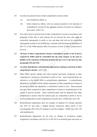 STAFF DRAFT OF EXPOSURE DRAFT JULY 2010




161   An entity may present items of other comprehensive income either:

      (a)        net of related tax effects, or

      (b)        before related tax effects, with one amount presented in the statement of
                 comprehensive income for the aggregate amount of income tax relating to
                 those items. [IAS 1.91]

162   If an entity elects to present items of other comprehensive income in accordance with
      paragraph 161(b), then it must allocate the tax between the items that might be
      reclassified subsequently to profit or loss and those that will not be reclassified
      subsequently to profit or loss [IASB only; consistent with the proposed amendment of
      IAS 1.91 in the IASB exposure draft Presentation of Items of Other Comprehensive
      Income].

163   All items of other comprehensive income reclassified to profit or loss if and as
      required by IFRSs shall be reclassified into the same category as the asset or
      liability in the statement of financial position that gave rise to the item (see also
      paragraphs 104 and 138).

164   An entity shall disclose reclassification adjustments relating to each item of other
      comprehensive income. [IAS 1.92]

165   Other IFRSs specify whether and when amounts previously recognised in other
      comprehensive income are reclassified to profit or loss. Such reclassifications are
      referred to in this [draft] IFRS as reclassification adjustments. A reclassification
      adjustment is included with the related component of other comprehensive income in
      the period in which the adjustment is reclassified to profit or loss. These amounts
      may have been recognised in other comprehensive income as unrealised gains in the
      current or previous periods. Those unrealised gains must be deducted from other
      comprehensive income when the realised gains are reclassified to profit or loss to
      avoid including them in total comprehensive income twice. [IASB only; IAS 1.93]

166   Reclassification adjustments arise, for example, on disposal of a foreign operation
      (see IAS 21) and when a hedged forecast transaction affects profit or loss
      (see paragraph 100 of IAS 39 relating to cash flow hedges). [IASB only; IAS 1.95
      with modification]

167   Reclassification adjustments do not arise on changes in revaluation surplus
      recognised in accordance with IAS 16 or IAS 38 or on actuarial gains and losses on




38                                      © IFRS Foundation
 
