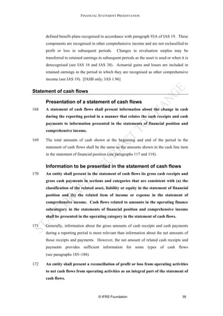 FINANCIAL STATEMENT PRESENTATION




      defined benefit plans recognised in accordance with paragraph 93A of IAS 19. These
      components are recognised in other comprehensive income and are not reclassified to
      profit or loss in subsequent periods.       Changes in revaluation surplus may be
      transferred to retained earnings in subsequent periods as the asset is used or when it is
      derecognised (see IAS 16 and IAS 38). Actuarial gains and losses are included in
      retained earnings in the period in which they are recognised as other comprehensive
      income (see IAS 19). [IASB only; IAS 1.96]


Statement of cash flows

      Presentation of a statement of cash flows
168   A statement of cash flows shall present information about the change in cash
      during the reporting period in a manner that relates the cash receipts and cash
      payments to information presented in the statements of financial position and
      comprehensive income.

169   The total amounts of cash shown at the beginning and end of the period in the
      statement of cash flows shall be the same as the amounts shown in the cash line item
      in the statement of financial position (see paragraphs 117 and 118).

      Information to be presented in the statement of cash flows
170   An entity shall present in the statement of cash flows its gross cash receipts and
      gross cash payments in sections and categories that are consistent with (a) the
      classification of the related asset, liability or equity in the statement of financial
      position and (b) the related item of income or expense in the statement of
      comprehensive income. Cash flows related to amounts in the operating finance
      subcategory in the statements of financial position and comprehensive income
      shall be presented in the operating category in the statement of cash flows.

171   Generally, information about the gross amounts of cash receipts and cash payments
      during a reporting period is more relevant than information about the net amounts of
      those receipts and payments. However, the net amount of related cash receipts and
      payments provides sufficient information for some types of cash flows
      (see paragraphs 185−188).

172   An entity shall present a reconciliation of profit or loss from operating activities
      to net cash flows from operating activities as an integral part of the statement of
      cash flows.



                                      © IFRS Foundation                                    39
 