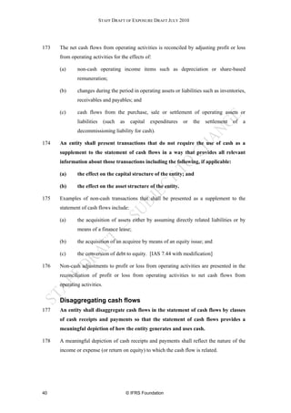 STAFF DRAFT OF EXPOSURE DRAFT JULY 2010




173   The net cash flows from operating activities is reconciled by adjusting profit or loss
      from operating activities for the effects of:

      (a)     non-cash operating income items such as depreciation or share-based
              remuneration;

      (b)     changes during the period in operating assets or liabilities such as inventories,
              receivables and payables; and

      (c)     cash flows from the purchase, sale or settlement of operating assets or
              liabilities     (such   as    capital   expenditures   or   the   settlement   of   a
              decommissioning liability for cash).

174   An entity shall present transactions that do not require the use of cash as a
      supplement to the statement of cash flows in a way that provides all relevant
      information about those transactions including the following, if applicable:

      (a)     the effect on the capital structure of the entity; and

      (b)     the effect on the asset structure of the entity.

175   Examples of non-cash transactions that shall be presented as a supplement to the
      statement of cash flows include:

      (a)     the acquisition of assets either by assuming directly related liabilities or by
              means of a finance lease;

      (b)     the acquisition of an acquiree by means of an equity issue; and

      (c)     the conversion of debt to equity. [IAS 7.44 with modification]

176   Non-cash adjustments to profit or loss from operating activities are presented in the
      reconciliation of profit or loss from operating activities to net cash flows from
      operating activities.

      Disaggregating cash flows
177   An entity shall disaggregate cash flows in the statement of cash flows by classes
      of cash receipts and payments so that the statement of cash flows provides a
      meaningful depiction of how the entity generates and uses cash.

178   A meaningful depiction of cash receipts and payments shall reflect the nature of the
      income or expense (or return on equity) to which the cash flow is related.




40                                         © IFRS Foundation
 