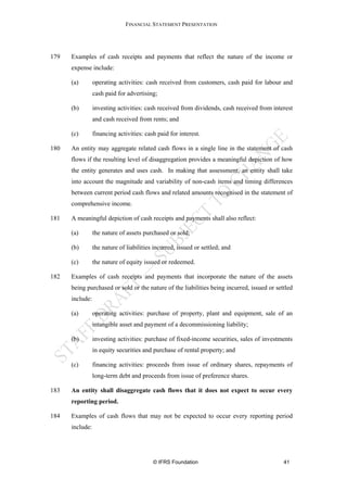 FINANCIAL STATEMENT PRESENTATION




179   Examples of cash receipts and payments that reflect the nature of the income or
      expense include:

      (a)        operating activities: cash received from customers, cash paid for labour and
                 cash paid for advertising;

      (b)        investing activities: cash received from dividends, cash received from interest
                 and cash received from rents; and

      (c)        financing activities: cash paid for interest.

180   An entity may aggregate related cash flows in a single line in the statement of cash
      flows if the resulting level of disaggregation provides a meaningful depiction of how
      the entity generates and uses cash. In making that assessment, an entity shall take
      into account the magnitude and variability of non-cash items and timing differences
      between current period cash flows and related amounts recognised in the statement of
      comprehensive income.

181   A meaningful depiction of cash receipts and payments shall also reflect:

      (a)        the nature of assets purchased or sold;

      (b)        the nature of liabilities incurred, issued or settled; and

      (c)        the nature of equity issued or redeemed.

182   Examples of cash receipts and payments that incorporate the nature of the assets
      being purchased or sold or the nature of the liabilities being incurred, issued or settled
      include:

      (a)        operating activities: purchase of property, plant and equipment, sale of an
                 intangible asset and payment of a decommissioning liability;

      (b)        investing activities: purchase of fixed-income securities, sales of investments
                 in equity securities and purchase of rental property; and

      (c)        financing activities: proceeds from issue of ordinary shares, repayments of
                 long-term debt and proceeds from issue of preference shares.

183   An entity shall disaggregate cash flows that it does not expect to occur every
      reporting period.

184   Examples of cash flows that may not be expected to occur every reporting period
      include:




                                          © IFRS Foundation                                 41
 