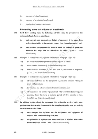 STAFF DRAFT OF EXPOSURE DRAFT JULY 2010




      (a)     payment of a legal judgement;

      (b)     payment of termination benefits; and

      (c)     receipt of an insurance settlement.


      Presenting some cash flows on a net basis
185   Cash flows arising from the following activities may be presented in the
      statement of cash flows on a net basis:

      (a)     cash receipts and payments on behalf of customers if the cash flows
              reflect the activities of the customer, rather than those of the entity; and

      (b)     cash receipts and payments for items in which the turnover is quick, the
              amounts are large and the maturities are short.              [IAS 7.22 with
              modification]

186   Examples of cash receipts and payments referred to in paragraph 185(a) are:

      (a)      the acceptance and repayment of demand deposits of a bank;

      (b)      funds held for customers by an investment entity; and

      (c)      rents collected on behalf of, and paid over to, the owners of properties.
               [IAS 7.23 and 23A with modification]

187   Examples of cash receipts and payments referred to in paragraph 185(b) are:

      (a)      advances made for, and the repayment of, principal amounts relating to
               credit card customers;

      (b)      the purchase and sale of some short-term investments; and

      (c)      advances made for, and the repayment of, other short-term borrowings; for
               example, those that have a maturity period of three months or less.
               [IAS 7.23 and 23A with modification]

188   In addition to the criteria in paragraph 185, a financial services entity may
      present cash flows arising from each of the following activities on a net basis in
      the statement of cash flows:

      (a)      cash receipts and payments for the acceptance and repayment of
               deposits with a fixed maturity date; and

      (b)      the placement of deposits with, and withdrawal of deposits from, other
               financial services entities. [IAS 7.24 with modification]




42                                   © IFRS Foundation
 