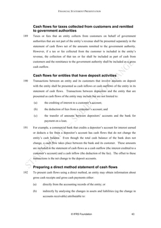 FINANCIAL STATEMENT PRESENTATION




      Cash flows for taxes collected from customers and remitted
      to government authorities
189   Taxes or fees that an entity collects from customers on behalf of government
      authorities that are not part of the entity’s revenue shall be presented separately in the
      statement of cash flows net of the amounts remitted to the government authority.
      However, if a tax or fee collected from the customer is included in the entity’s
      revenue, the collection of that tax or fee shall be included as part of cash from
      customers and the remittance to the government authority shall be included as a gross
      cash outflow.

      Cash flows for entities that have deposit activities
190   Transactions between an entity and its customers that involve amounts on deposit
      with the entity shall be presented as cash inflows or cash outflows of the entity in its
      statement of cash flows. Transactions between depositors and the entity that are
      presented as cash flows of the entity may include but are not limited to:

      (a)       the crediting of interest to a customer’s account;

      (b)      the deduction of fees from a customer’s account; and

      (c)       the transfer of amounts between depositors’ accounts and the bank for
               payment on a loan.

191   For example, a commercial bank that credits a depositor’s account for interest earned
      or deducts a fee from a depositor’s account has cash flows that do not change the
      entity’s cash balance. Even though the total cash balance of the bank does not
      change, a cash flow takes place between the bank and its customer. These amounts
      are included in the statement of cash flows as a cash outflow (the interest credited to a
      customer’s account) and a cash inflow (the deduction of the fee). The offset to these
      transactions is the net change to the deposit accounts.

      Preparing a direct method statement of cash flows
192   To present cash flows using a direct method, an entity may obtain information about
      gross cash receipts and gross cash payments either:

      (a)     directly from the accounting records of the entity; or

      (b)     indirectly by analysing the changes in assets and liabilities (eg the change in
              accounts receivable) attributable to:




                                       © IFRS Foundation                                    43
 