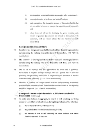 STAFF DRAFT OF EXPOSURE DRAFT JULY 2010




              (i)      corresponding income and expense amounts (eg sales to customers);

              (ii)     non-cash items (eg write-downs and reclassifications);

              (iii)    cash transactions that change the amount of the asset or liability but
                       are not related to income or expense (eg acquisitions or divestments);
                       and

              (iv)     other items not relevant to identifying the gross operating cash
                       receipt or payment (eg amounts not related to transactions with
                       customers, such as vendor rebates that are classified as trade
                       receivables).


      Foreign currency cash flows
193   Cash flows in a foreign currency shall be translated into the entity’s presentation
      currency using the exchange rates at the dates of the cash flow. [IAS 7.25 with
      modifications]

194   The cash flows of a foreign subsidiary shall be translated into the presentation
      currency using the exchange rates at the dates of the cash flows. [IAS 7.26 with
      modifications]

195   The use of an exchange rate that approximates the actual rate is permitted.
      For example, a weighted average exchange rate for a period may be used for
      presenting foreign currency transactions or for presenting the translation of the cash
      flows of a foreign subsidiary. [IAS 7.27 with modifications]

196   The effect of exchange rate changes on cash held in a foreign currency is separately
      presented in the statement of cash flows in order to reconcile cash at the beginning
      and end of the period. [IAS 7.28 with modifications]


      Changes in ownership interests in subsidiaries and other
      businesses [IASB only]
197   An entity also discloses, in aggregate, in respect of both obtaining and losing
      control of a subsidiary or other business during the period each of the following:

      (a)     the total consideration paid or received;

      (b)     the portion of the consideration consisting of cash;

      (c)     the amount of cash in the subsidiary or other business over which
              control is obtained or lost; and




44                                     © IFRS Foundation
 