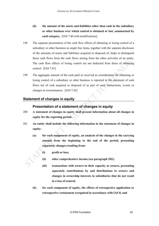 FINANCIAL STATEMENT PRESENTATION




      (d)       the amount of the assets and liabilities other than cash in the subsidiary
                or other business over which control is obtained or lost, summarised by
                each category. [IAS 7.40 with modifications]

198   The separate presentation of the cash flow effects of obtaining or losing control of a
      subsidiary or other business as single line items, together with the separate disclosure
      of the amounts of assets and liabilities acquired or disposed of, helps to distinguish
      those cash flows from the cash flows arising from the other activities of an entity.
      The cash flow effects of losing control are not deducted from those of obtaining
      control. [IAS 7.41]

199   The aggregate amount of the cash paid or received as consideration for obtaining or
      losing control of a subsidiary or other business is reported in the statement of cash
      flows net of cash acquired or disposed of as part of such transactions, events or
      changes in circumstances. [IAS 7.42]


Statement of changes in equity

      Presentation of a statement of changes in equity
200   A statement of changes in equity shall present information about all changes in
      equity for the reporting period.

201   An entity shall include the following information in the statement of changes in
      equity:

      (a)       for each component of equity, an analysis of the changes in the carrying
                amount from the beginning to the end of the period, presenting
                separately changes resulting from:

                (i)     profit or loss;

                (ii)    other comprehensive income (see paragraph 202);

                (iii)   transactions with owners in their capacity as owners, presenting
                        separately contributions by and distributions to owners and
                        changes in ownership interests in subsidiaries that do not result
                        in a loss of control;

      (b)       for each component of equity, the effects of retrospective application or
                retrospective restatement recognised in accordance with IAS 8; and




                                          © IFRS Foundation                               45
 