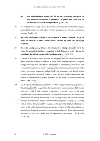 STAFF DRAFT OF EXPOSURE DRAFT JULY 2010




      (c)     total comprehensive income for the period, presenting separately the
              total amounts attributable to owners of the parent and those that are
              attributable to non-controlling interests. [IAS 1.106]

202   The components of equity include, for example, each class of contributed equity, the
      accumulated balance of each class of other comprehensive income and retained
      earnings. [IAS 1.108]

203   An entity shall present, either in the statement of changes in equity or in the
      notes, an analysis of other comprehensive income by item (see paragraph
      201(a)(ii)).

204   An entity shall present, either in the statement of changes in equity or in the
      notes, the amount of dividends recognised as distributions to owners during the
      period and the related amount of dividends per share. [IAS 1.107]

205   Changes in an entity’s equity between the beginning and the end of the reporting
      period reflect the increase or decrease in its net assets during the period. Except for
      changes resulting from retrospective adjustments or restatements, transactions with
      owners in their capacity as owners (such as equity contributions, reacquisitions of the
      entity’s own equity instruments and dividends) and transaction costs directly related
      to such transactions, the overall change in equity during a period represents the total
      amount of comprehensive income generated by the entity’s activities during that
      period. [IAS 1.109]

206   IAS 8 requires retrospective adjustments to effect changes in accounting policies, to
      the extent practicable, except when the transition provisions in another IFRS require
      otherwise.     IAS 8 also requires restatements to correct errors to be made
      retrospectively, to the extent practicable. Retrospective adjustments and retrospective
      restatements are usually adjustments to the opening balance of retained earnings.
      However, the adjustment may be made to another component of equity (eg to comply
      with an IFRS). Paragraph 201(b) requires disclosure in the statement of changes in
      equity of the total adjustment to each component of equity resulting from changes in
      accounting policies and, separately, from corrections of errors. These adjustments are
      disclosed for each prior period and the beginning of the period.         [IASB only;
      IAS 1.110]




46                                  © IFRS Foundation
 