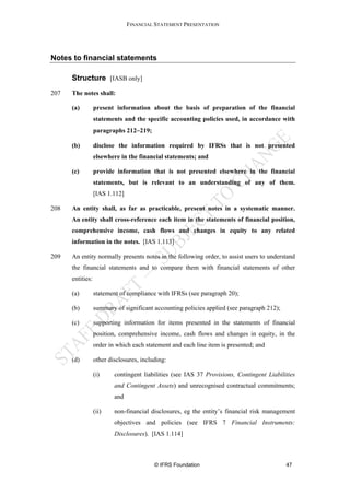 FINANCIAL STATEMENT PRESENTATION




Notes to financial statements

      Structure [IASB only]
207   The notes shall:

      (a)         present information about the basis of preparation of the financial
                  statements and the specific accounting policies used, in accordance with
                  paragraphs 212−219;

      (b)         disclose the information required by IFRSs that is not presented
                  elsewhere in the financial statements; and

      (c)         provide information that is not presented elsewhere in the financial
                  statements, but is relevant to an understanding of any of them.
                  [IAS 1.112]

208   An entity shall, as far as practicable, present notes in a systematic manner.
      An entity shall cross-reference each item in the statements of financial position,
      comprehensive income, cash flows and changes in equity to any related
      information in the notes. [IAS 1.113]

209   An entity normally presents notes in the following order, to assist users to understand
      the financial statements and to compare them with financial statements of other
      entities:

      (a)         statement of compliance with IFRSs (see paragraph 20);

      (b)         summary of significant accounting policies applied (see paragraph 212);

      (c)         supporting information for items presented in the statements of financial
                  position, comprehensive income, cash flows and changes in equity, in the
                  order in which each statement and each line item is presented; and

      (d)         other disclosures, including:

                  (i)     contingent liabilities (see IAS 37 Provisions, Contingent Liabilities
                          and Contingent Assets) and unrecognised contractual commitments;
                          and

                  (ii)    non-financial disclosures, eg the entity’s financial risk management
                          objectives and policies (see IFRS 7 Financial Instruments:
                          Disclosures). [IAS 1.114]



                                          © IFRS Foundation                                 47
 