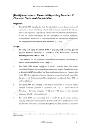 FINANCIAL STATEMENT PRESENTATION




[Draft] International Financial Reporting Standard X
Financial Statement Presentation

Objective
1          This [draft] IFRS prescribes the basis for presentation of general purpose financial
           statements to ensure consistency with an entity’s financial statements for previous
           periods and to promote comparability with the financial statements of other entities.
           It sets out overall requirements for the presentation of financial statements,
           requirements for the structure of financial statements and principles for classification
           and disaggregation of information in the statements. [IAS 1.1]


Scope
2          An entity shall apply this [draft] IFRS in preparing and presenting general
           purpose financial statements in accordance with International Financial
           Reporting Standards (IFRSs). [IAS 1.2]

3          Other IFRSs set out the recognition, measurement and disclosure requirements for
           specific transactions and other events. [IAS 1.3]

4          This [draft] IFRS applies equally to all entities, including those that present
           consolidated financial statements and those that present separate financial statements
           as defined in IAS 27 Consolidated and Separate Financial Statements. However, this
           [draft] IFRS does not apply to financial statements prepared by a benefit plan within
           the scope of IAS 26 Accounting and Reporting by Retirement Benefit Plans. [IAS 1.4
           with modifications]

5          This [draft] IFRS does not apply to the structure and content of condensed interim
           financial statements prepared in accordance with IAS 34 Interim Financial
           Reporting. 1        However, paragraphs 19−32 and 51−56 apply to such financial
           statements. [IAS 1.4 with modifications]

6          This [draft] IFRS uses terminology that is suitable for profit-oriented entities,
           including public sector business entities. If entities with not-for-profit activities in the
           private sector or the public sector apply this [draft] IFRS, they may need to amend the




1
 The boards plan to consider whether and when to address the presentation of interim financial information before finalising this
phase of the project.




                                                      © IFRS Foundation                                                       3
 