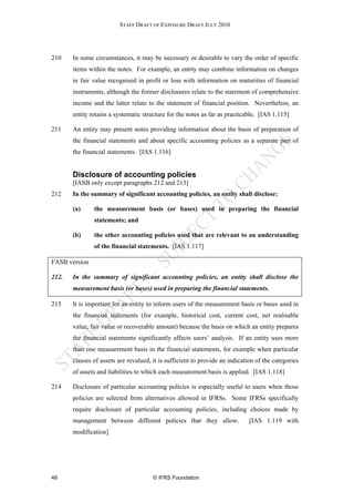 STAFF DRAFT OF EXPOSURE DRAFT JULY 2010




210    In some circumstances, it may be necessary or desirable to vary the order of specific
       items within the notes. For example, an entity may combine information on changes
       in fair value recognised in profit or loss with information on maturities of financial
       instruments, although the former disclosures relate to the statement of comprehensive
       income and the latter relate to the statement of financial position. Nevertheless, an
       entity retains a systematic structure for the notes as far as practicable. [IAS 1.115]

211    An entity may present notes providing information about the basis of preparation of
       the financial statements and about specific accounting policies as a separate part of
       the financial statements. [IAS 1.116]


       Disclosure of accounting policies
       [IASB only except paragraphs 212 and 213]
212    In the summary of significant accounting policies, an entity shall disclose:

       (a)     the measurement basis (or bases) used in preparing the financial
               statements; and

       (b)     the other accounting policies used that are relevant to an understanding
               of the financial statements. [IAS 1.117]

FASB version

212.   In the summary of significant accounting policies, an entity shall disclose the
       measurement basis (or bases) used in preparing the financial statements.

213    It is important for an entity to inform users of the measurement basis or bases used in
       the financial statements (for example, historical cost, current cost, net realisable
       value, fair value or recoverable amount) because the basis on which an entity prepares
       the financial statements significantly affects users’ analysis. If an entity uses more
       than one measurement basis in the financial statements, for example when particular
       classes of assets are revalued, it is sufficient to provide an indication of the categories
       of assets and liabilities to which each measurement basis is applied. [IAS 1.118]

214    Disclosure of particular accounting policies is especially useful to users when those
       policies are selected from alternatives allowed in IFRSs. Some IFRSs specifically
       require disclosure of particular accounting policies, including choices made by
       management between different policies that they allow.                 [IAS 1.119 with
       modification]




48                                     © IFRS Foundation
 
