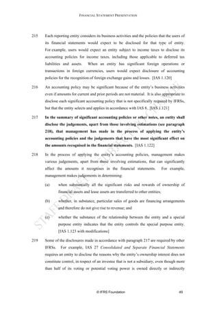 FINANCIAL STATEMENT PRESENTATION




215   Each reporting entity considers its business activities and the policies that the users of
      its financial statements would expect to be disclosed for that type of entity.
      For example, users would expect an entity subject to income taxes to disclose its
      accounting policies for income taxes, including those applicable to deferred tax
      liabilities and assets.     When an entity has significant foreign operations or
      transactions in foreign currencies, users would expect disclosure of accounting
      policies for the recognition of foreign exchange gains and losses. [IAS 1.120]

216   An accounting policy may be significant because of the entity’s business activities
      even if amounts for current and prior periods are not material. It is also appropriate to
      disclose each significant accounting policy that is not specifically required by IFRSs,
      but that the entity selects and applies in accordance with IAS 8. [IAS 1.121]

217   In the summary of significant accounting policies or other notes, an entity shall
      disclose the judgements, apart from those involving estimations (see paragraph
      218), that management has made in the process of applying the entity’s
      accounting policies and the judgements that have the most significant effect on
      the amounts recognised in the financial statements. [IAS 1.122]

218   In the process of applying the entity’s accounting policies, management makes
      various judgements, apart from those involving estimations, that can significantly
      affect the amounts it recognises in the financial statements.                   For example,
      management makes judgements in determining:

      (a)      when substantially all the significant risks and rewards of ownership of
               financial assets and lease assets are transferred to other entities;

      (b)      whether, in substance, particular sales of goods are financing arrangements
               and therefore do not give rise to revenue; and

      (c)      whether the substance of the relationship between the entity and a special
               purpose entity indicates that the entity controls the special purpose entity.
               [IAS 1.123 with modifications]

219   Some of the disclosures made in accordance with paragraph 217 are required by other
      IFRSs.    For example, IAS 27 Consolidated and Separate Financial Statements
      requires an entity to disclose the reasons why the entity’s ownership interest does not
      constitute control, in respect of an investee that is not a subsidiary, even though more
      than half of its voting or potential voting power is owned directly or indirectly




                                        © IFRS Foundation                                      49
 